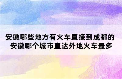 安徽哪些地方有火车直接到成都的 安徽哪个城市直达外地火车最多